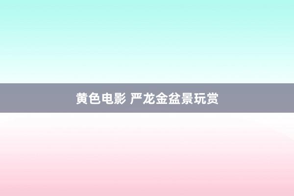 黄色电影 严龙金盆景玩赏