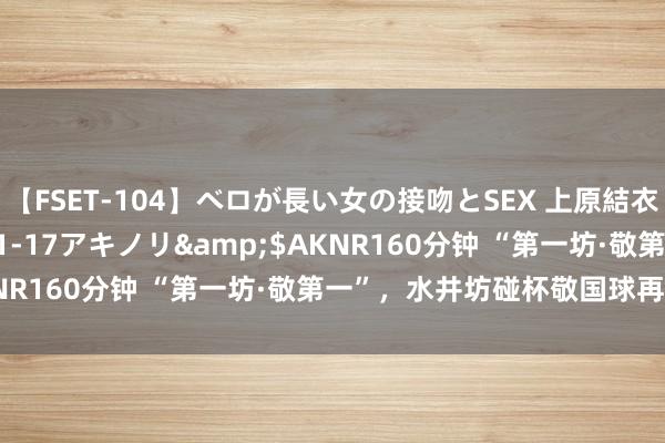 【FSET-104】ベロが長い女の接吻とSEX 上原結衣</a>2008-01-17アキノリ&$AKNR160分钟 “第一坊·敬第一”，水井坊碰杯敬国球再夺金牌