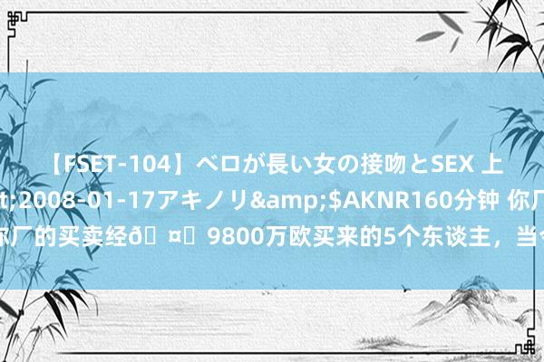 【FSET-104】ベロが長い女の接吻とSEX 上原結衣</a>2008-01-17アキノリ&$AKNR160分钟 你厂的买卖经?9800万欧买来的5个东谈主，当今身价4.7亿欧??