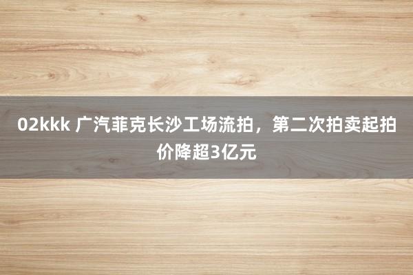 02kkk 广汽菲克长沙工场流拍，第二次拍卖起拍价降超3亿元