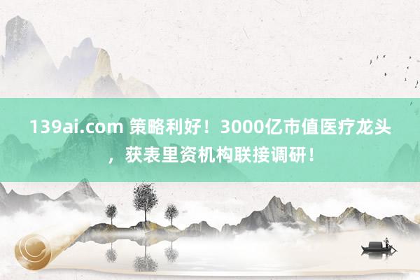 139ai.com 策略利好！3000亿市值医疗龙头，获表里资机构联接调研！