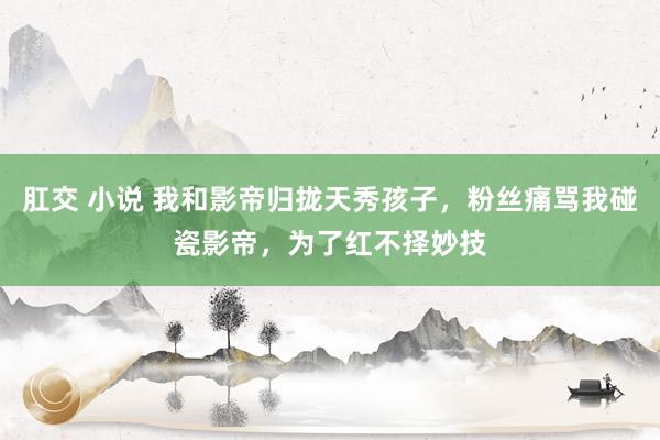 肛交 小说 我和影帝归拢天秀孩子，粉丝痛骂我碰瓷影帝，为了红不择妙技