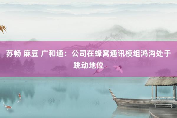 苏畅 麻豆 广和通：公司在蜂窝通讯模组鸿沟处于跳动地位