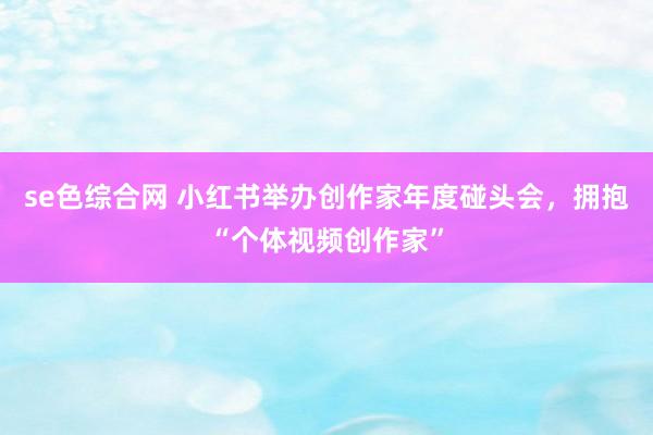 se色综合网 小红书举办创作家年度碰头会，拥抱“个体视频创作家”