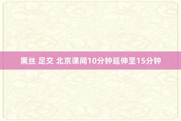 黑丝 足交 北京课间10分钟延伸至15分钟