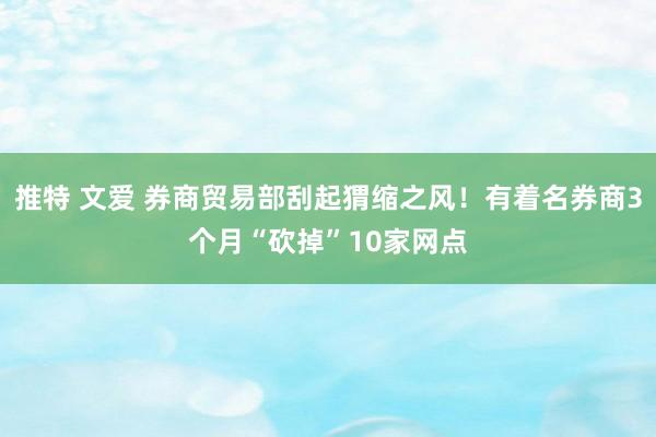 推特 文爱 券商贸易部刮起猬缩之风！有着名券商3个月“砍掉”10家网点