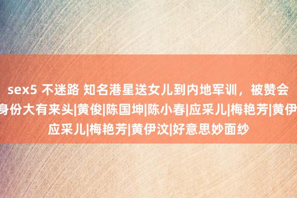 sex5 不迷路 知名港星送女儿到内地军训，被赞会锻练孩子，岳父身份大有来头|黄俊|陈国坤|陈小春|应采儿|梅艳芳|黄伊汶|好意思妙面纱