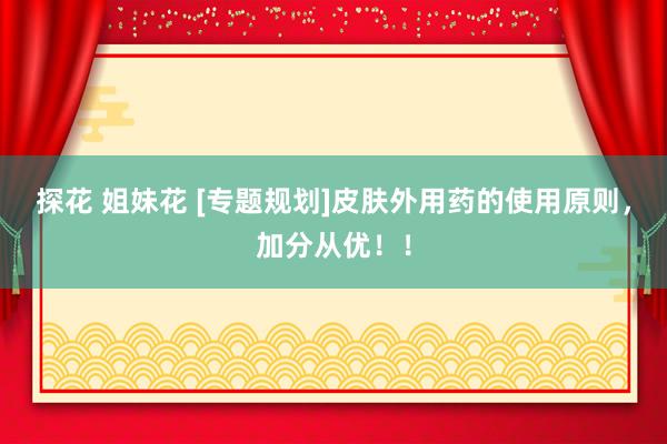 探花 姐妹花 [专题规划]皮肤外用药的使用原则，加分从优！！
