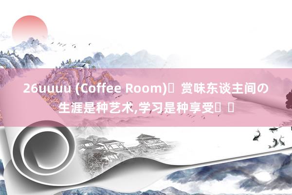 26uuuu (Coffee Room)赏味东谈主间の生涯是种艺术,学习是种享受