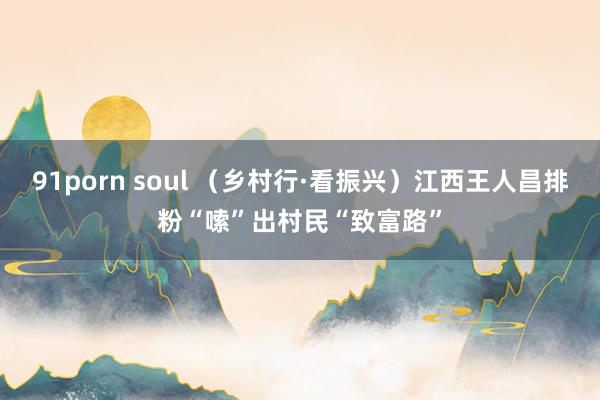 91porn soul （乡村行·看振兴）江西王人昌排粉“嗦”出村民“致富路”