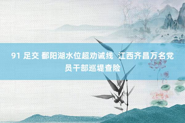91 足交 鄱阳湖水位超劝诫线  江西齐昌万名党员干部巡堤查险