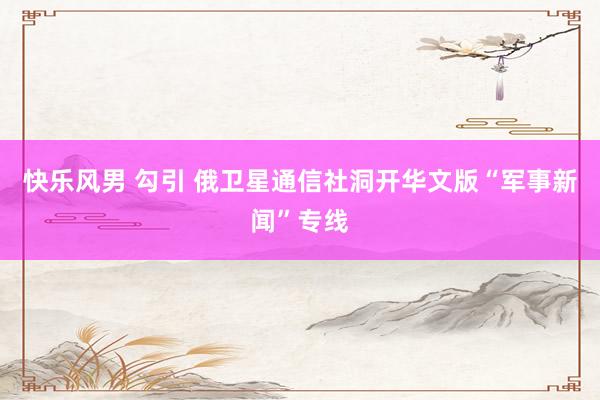 快乐风男 勾引 俄卫星通信社洞开华文版“军事新闻”专线