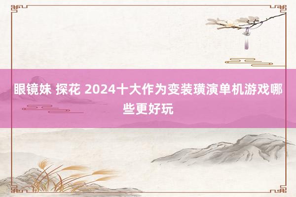眼镜妹 探花 2024十大作为变装璜演单机游戏哪些更好玩