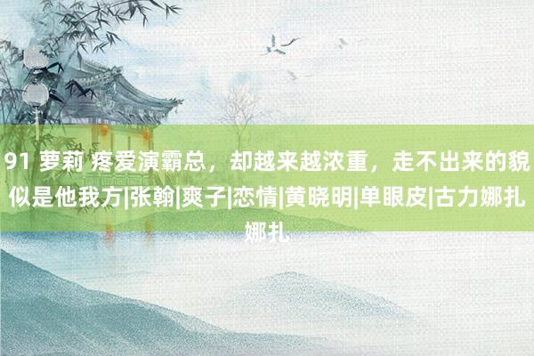 91 萝莉 疼爱演霸总，却越来越浓重，走不出来的貌似是他我方|张翰|爽子|恋情|黄晓明|单眼皮|古力娜扎