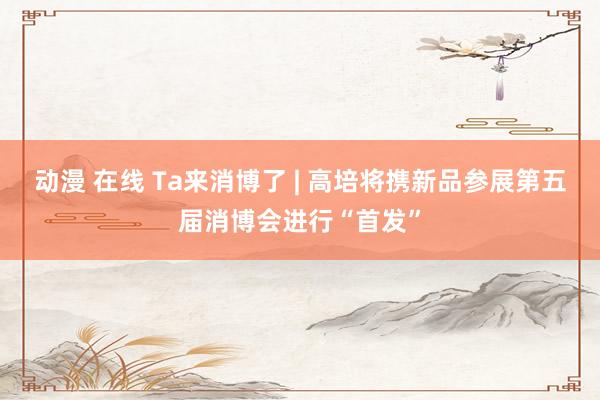 动漫 在线 Ta来消博了 | 高培将携新品参展第五届消博会进行“首发”