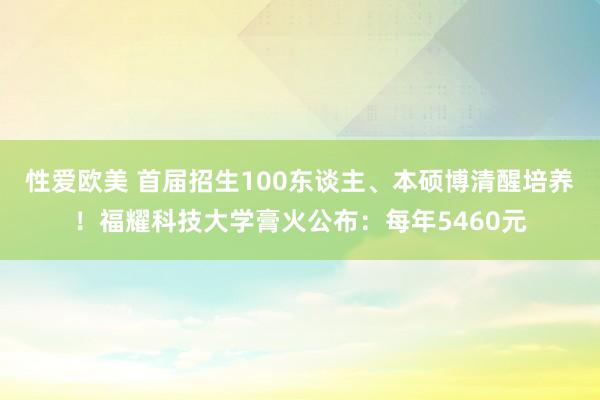 性爱欧美 首届招生100东谈主、本硕博清醒培养！福耀科技大学膏火公布：每年5460元