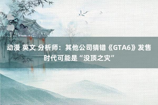 动漫 英文 分析师：其他公司猜错《GTA6》发售时代可能是“没顶之灾”