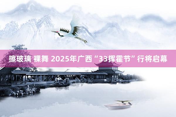 擦玻璃 裸舞 2025年广西“33挥霍节”行将启幕