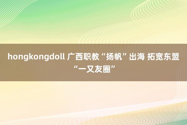 hongkongdoll 广西职教“扬帆”出海 拓宽东盟“一又友圈”