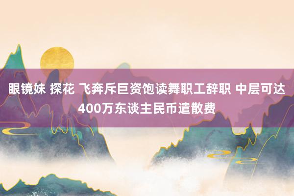 眼镜妹 探花 飞奔斥巨资饱读舞职工辞职 中层可达400万东谈主民币遣散费