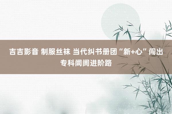 吉吉影音 制服丝袜 当代纠书册团“新+心”闯出专科阛阓进阶路