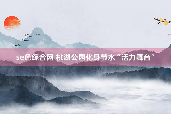 se色综合网 桃湖公园化身节水“活力舞台”