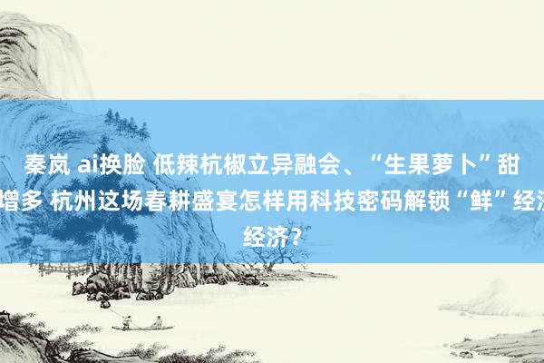 秦岚 ai换脸 低辣杭椒立异融会、“生果萝卜”甜度增多 杭州这场春耕盛宴怎样用科技密码解锁“鲜”经济？