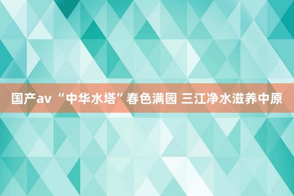 国产av “中华水塔”春色满园 三江净水滋养中原