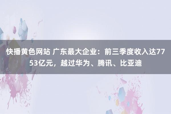 快播黄色网站 广东最大企业：前三季度收入达7753亿元，越过华为、腾讯、比亚迪