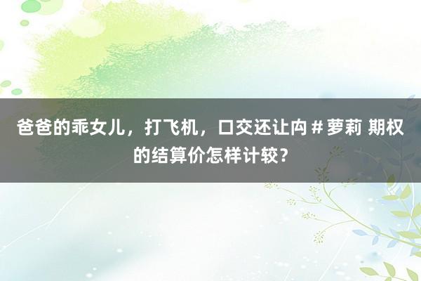爸爸的乖女儿，打飞机，口交还让禸＃萝莉 期权的结算价怎样计较？
