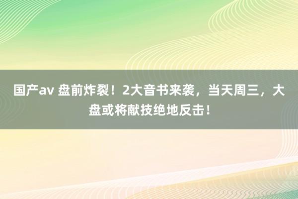国产av 盘前炸裂！2大音书来袭，当天周三，大盘或将献技绝地反击！