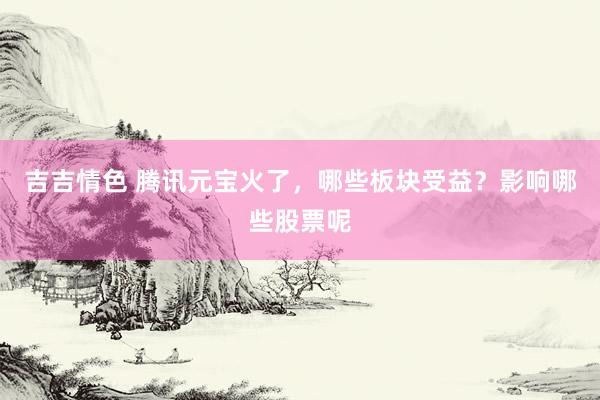 吉吉情色 腾讯元宝火了，哪些板块受益？影响哪些股票呢