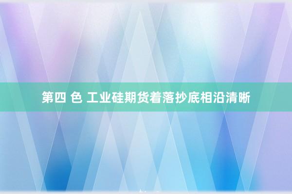 第四 色 工业硅期货着落抄底相沿清晰