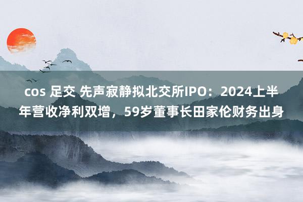 cos 足交 先声寂静拟北交所IPO：2024上半年营收净利双增，59岁董事长田家伦财务出身