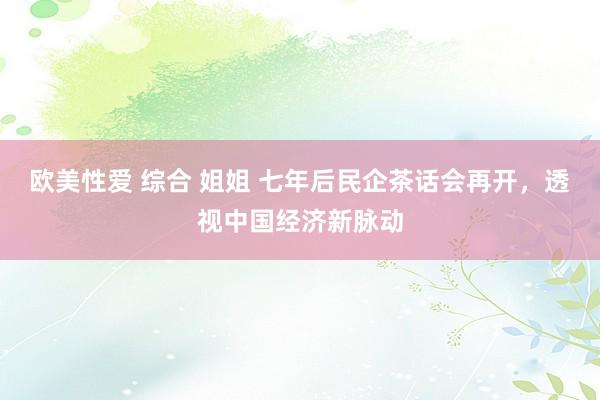 欧美性爱 综合 姐姐 七年后民企茶话会再开，透视中国经济新脉动
