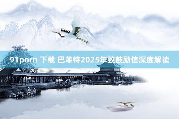 91porn 下载 巴菲特2025年致鼓励信深度解读