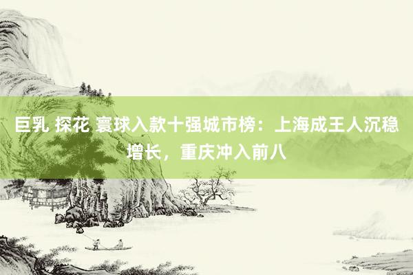 巨乳 探花 寰球入款十强城市榜：上海成王人沉稳增长，重庆冲入前八
