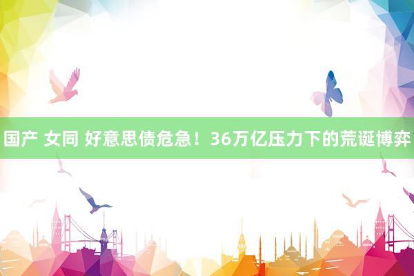 国产 女同 好意思债危急！36万亿压力下的荒诞博弈