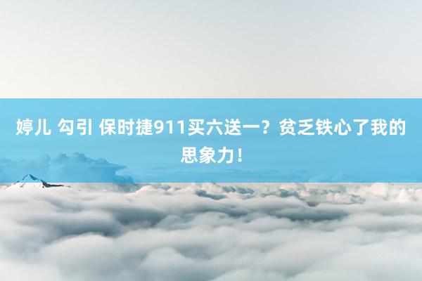 婷儿 勾引 保时捷911买六送一？贫乏铁心了我的思象力！