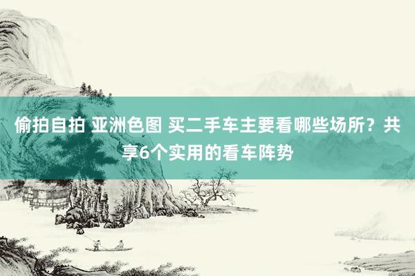 偷拍自拍 亚洲色图 买二手车主要看哪些场所？共享6个实用的看车阵势