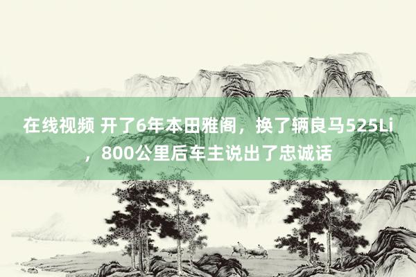 在线视频 开了6年本田雅阁，换了辆良马525Li，800公里后车主说出了忠诚话