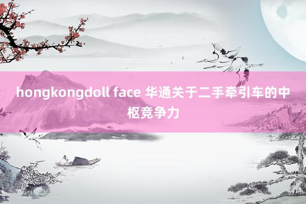 hongkongdoll face 华通关于二手牵引车的中枢竞争力