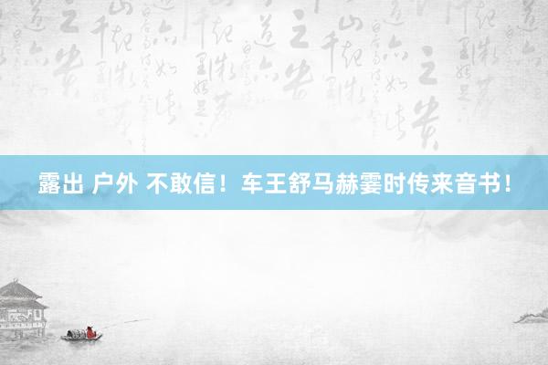 露出 户外 不敢信！车王舒马赫霎时传来音书！