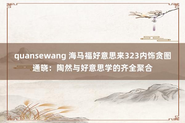 quansewang 海马福好意思来323内饰贪图通晓：陶然与好意思学的齐全聚合