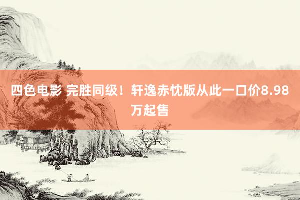 四色电影 完胜同级！轩逸赤忱版从此一口价8.98万起售