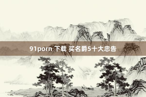 91porn 下载 买名爵5十大忠告