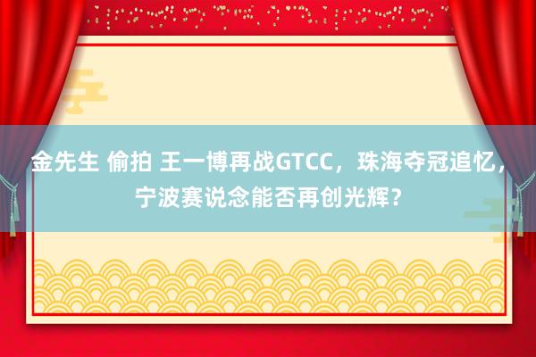 金先生 偷拍 王一博再战GTCC，珠海夺冠追忆，宁波赛说念能否再创光辉？