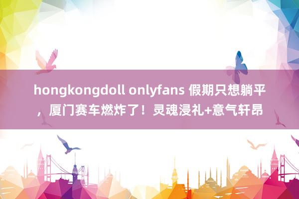 hongkongdoll onlyfans 假期只想躺平，厦门赛车燃炸了！灵魂浸礼+意气轩昂