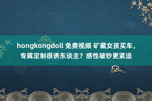 hongkongdoll 免费视频 矿藏女孩买车，专属定制很诱东谈主？感性破钞更紧迫