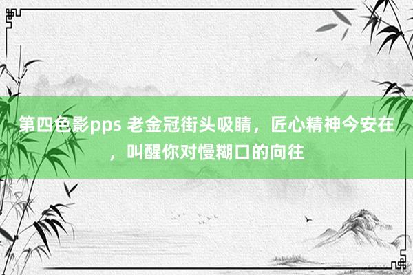 第四色影pps 老金冠街头吸睛，匠心精神今安在，叫醒你对慢糊口的向往